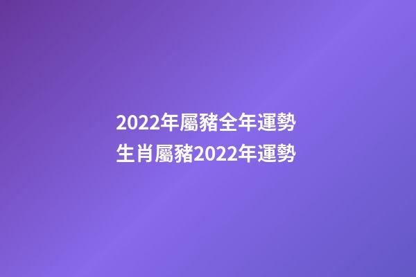 2022年屬豬全年運勢 生肖屬豬2022年運勢